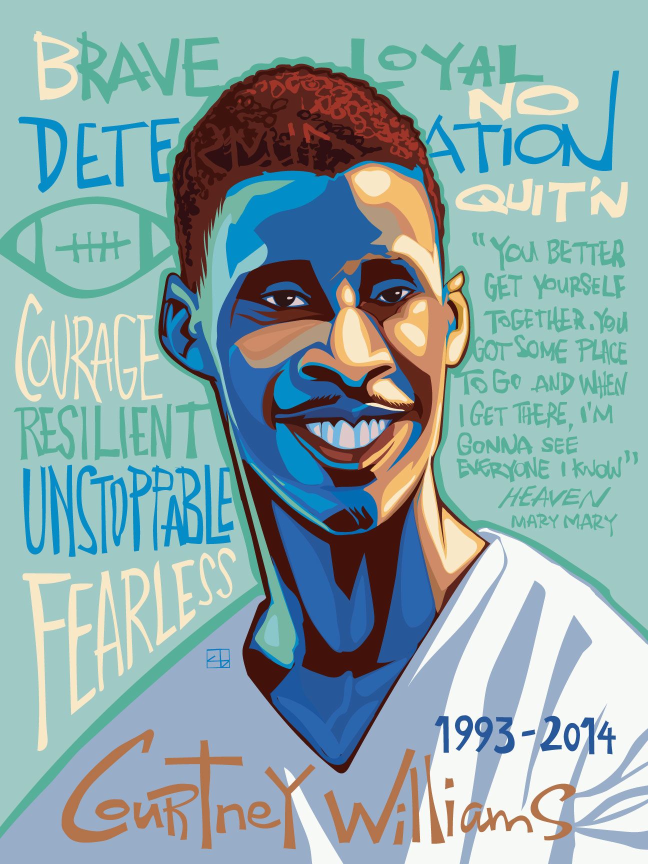 A portrait of a young Black man named Courtney Williams with a broad smile and short reddish-brown hair, wears a white v-neck T-shirt. On a background of muted aqua are words “Brave,” “Loyal,” “No Quit’n,” “Courage,” “Resilient,” “Unstoppable,” “Fearless,” and a sketch of a football. Over his left shoulder is a quote: “You better get yourself together. You got some place to be. And when I get there, I’m gonna see everyone I know” and “Heaven, Mary Mary.” Next to his name at the bottom of the frame are 1993-2014, the years of his birth and death, respectively. 