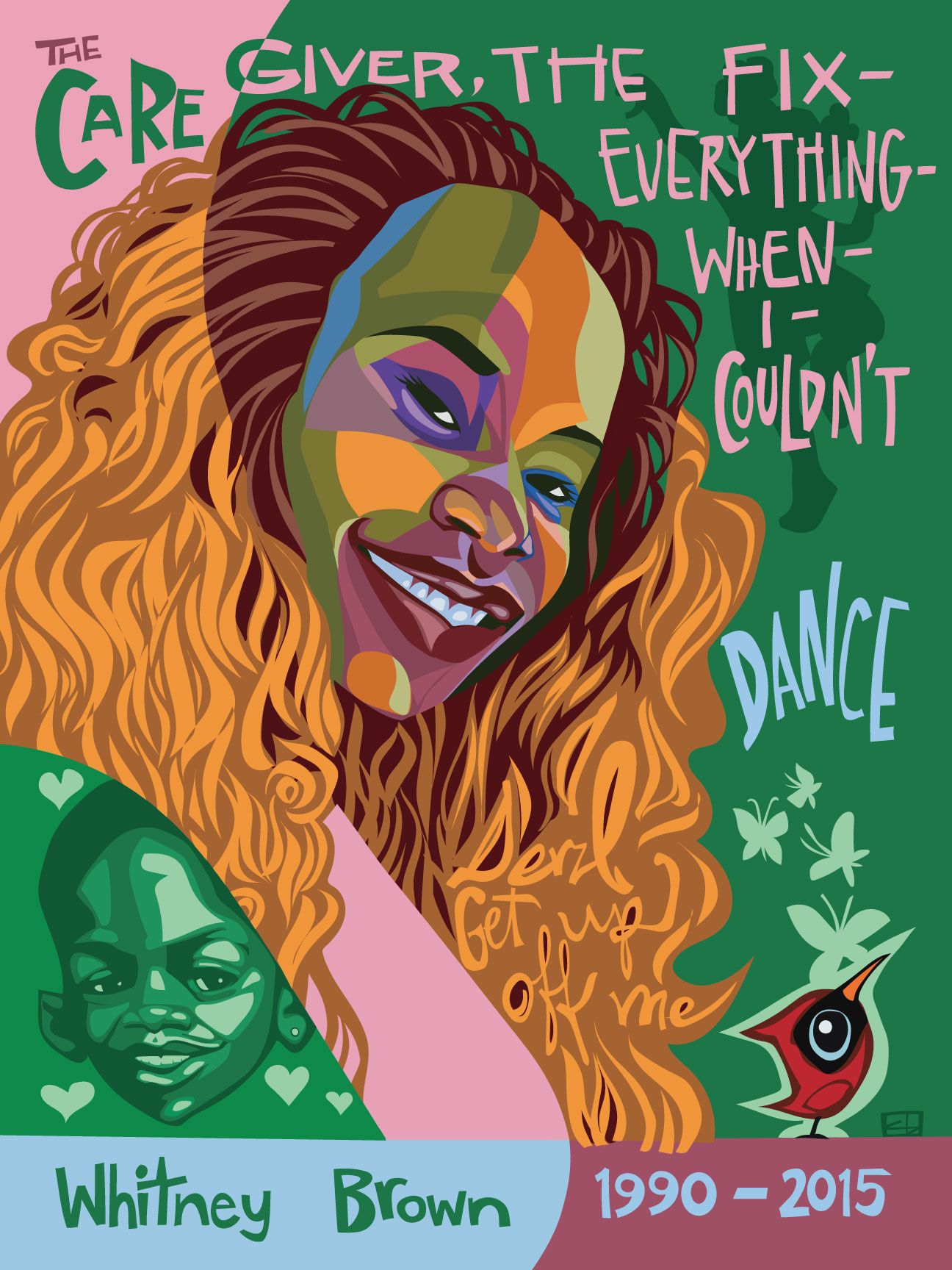 A portrait of a young Black woman named Whitney Brown with voluminous dark brown and golden hair, looking over her right shoulder and smiling. In her right shoulder is an inset drawing of her son, on a green background, with light green hearts encircling his face. The words “The caregiver, the fix-everything-when-I-couldn’t” and “Dance” frame Whitney’s face. In the dark green background is a silhouette of a little girl dancing, and in the foreground at the bottom right corner of the frame is a cartoon-style cardinal from which emerges four light green butterflies. Alongside her name at the bottom of the frame is “1990-2015.” corresponding to the years of her birth and death respectively. 