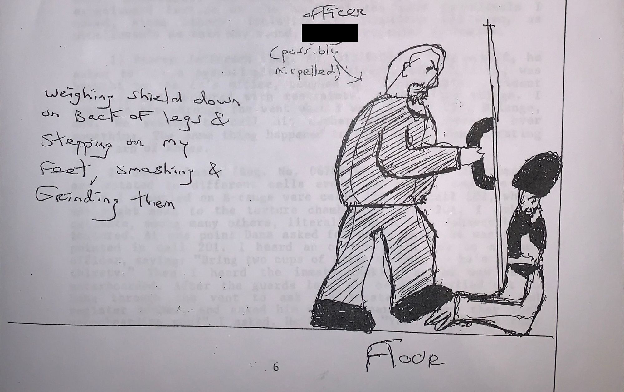 A black ink drawing of a police officer using a body shield on a man who is kneeling on the floor. The words “weighing shield down on back of legs & stepping on my feet, smashing & grinding them” are written to the left of the image. The word “officer” is written with a name blacked out, and an arrow points to the aforementioned police officer. The word “floor” is on the bottom right of the image.