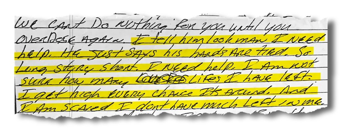 A clipping of a handwritten letter with highlighted text that reads, “I tell him look man I need help. He just says his hands are tied. So long story short, I need help. I am not sure how many lifes I have left. I get high every chance its around. And I am scared I don’t have much left in me.”