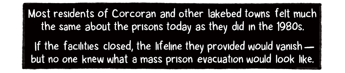 A black box with words in white letters: Most residents of Corcoran and other lakebed towns felt much the same about the prisons today as they did in the 1980s. If the facilities closed, the lifeline they provided would vanish – but no one knew what a mass prison evacuation would look like.
