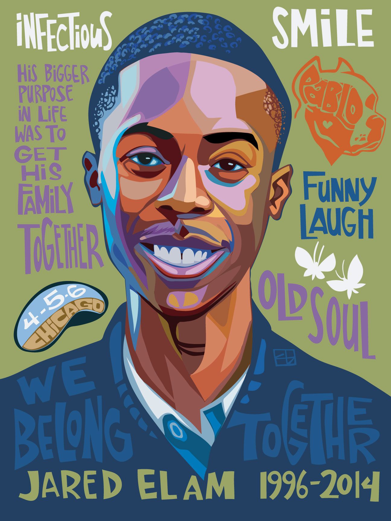 A portrait of a young Black man named Jared Elam, with a slender mustache, a broad smile, and wearing a dark blue jacket, which features the words “We Belong Together” in a slightly lighter shade of blue. His face is framed by the words “Infectious Smile”, “His bigger purpose in life was to get his family together”, “funny laugh” and “old soul.” Over his right shoulder is a drawing of Chicago’s Bean statue with the numbers 4-5-6 written on it. Over his left shoulder are two white butterflies, and on the left side of his head is a drawing of his dog in which his name “Pablo” is written. At the bottom, next to his name, are written 1996-2014, the years of his birth and death respectively. 