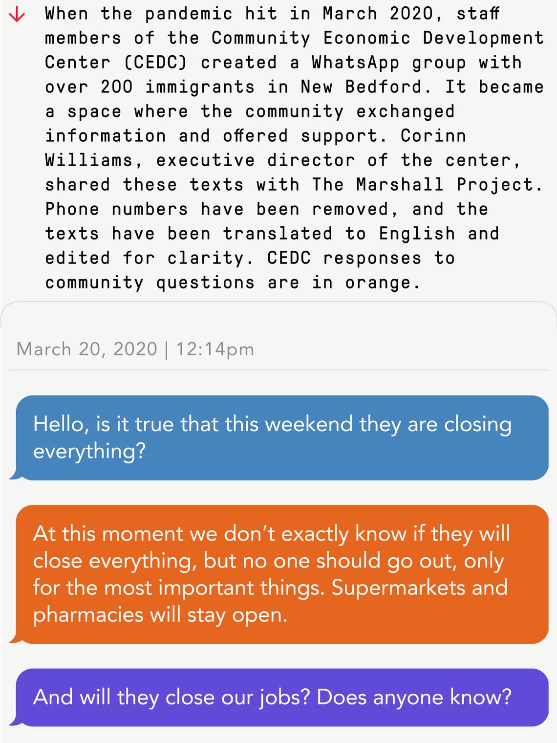 When the pandemic hit in March 2020, staff members of the Community Economic Development Center (CEDC) created a WhatsApp group with over 200 immigrants in New Bedford. It became a space where the community exchanged information and offered support. 
March 20, 2020 | 12:14pm
Person 1: Hello, is it true that this weekend they are closing everything? 
CEDC: At this moment we don’t exactly know if they will close everything, but no one should go out, only for the most important things. Supermarkets and pharmacies will stay open. 
Person 3: And will they close our jobs? Does anyone know?
