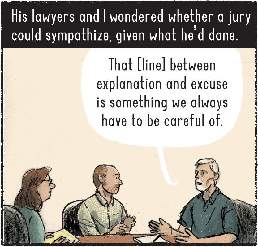 His lawyers and I wondered whether a jury could sympathize, given what he’d done. Chammah, in a light green dress shirt, sits at a table with Baldwin and Belcher’s defense attorney, a White man with a white goatee and wearing a dark blue polo shirt, who says, “That [line] between explanation and excuse is something we always have to be careful of.” 