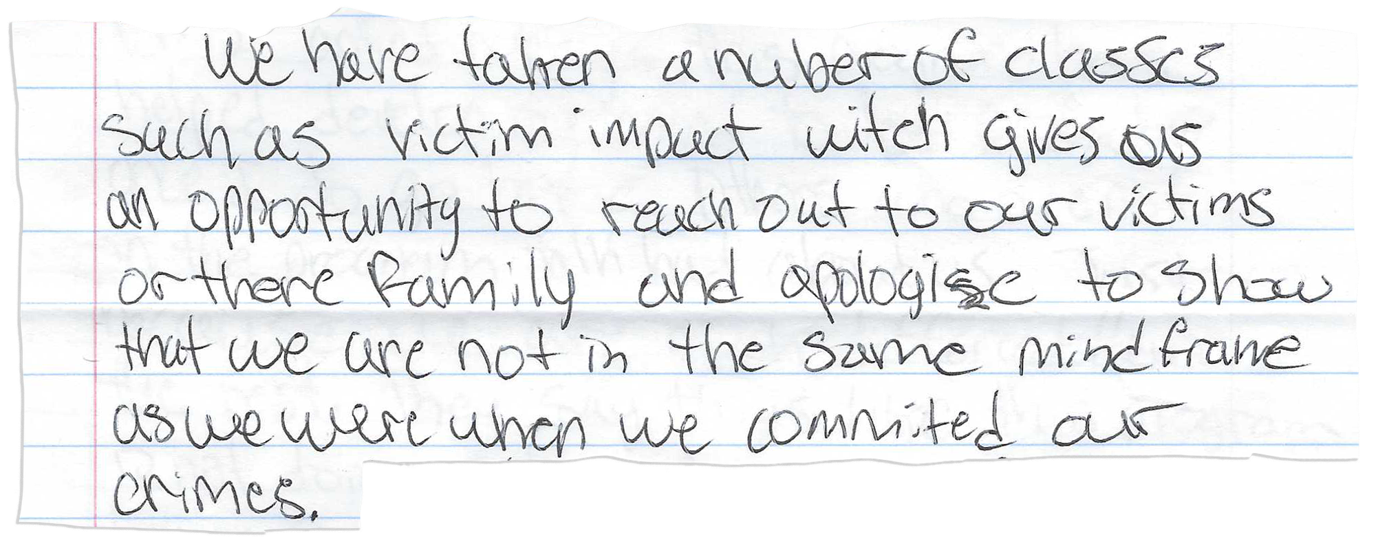 A piece of notebook paper has this handwritten on it:
We have taken a nuber [sic] of classes such as victim impact witch [sic] gives us an opportunity to reach out to our victims or there [sic] family and apologize to show that we are not in the same mind frame as we were when we commited [sic] our crimes.”