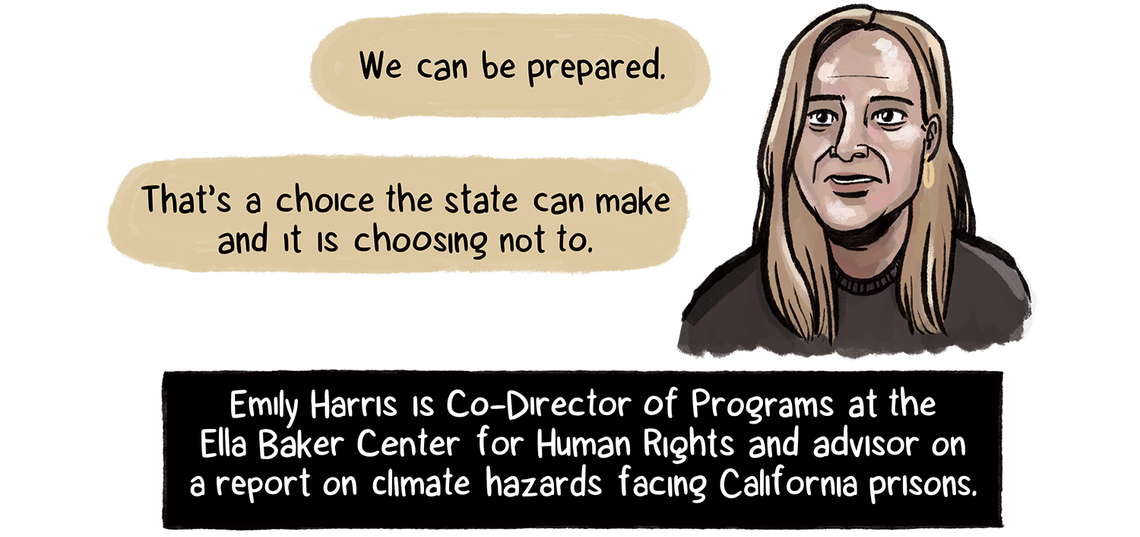  “It’s very clear that people in prison are distinctly vulnerable,” says Emily Harris, Co-Director of Programs at the Ella Baker Center for Human Rights. Harris, a woman with long blonde hair and light skin tone, is an advisor on a report about climate hazards facing California prisons. 
