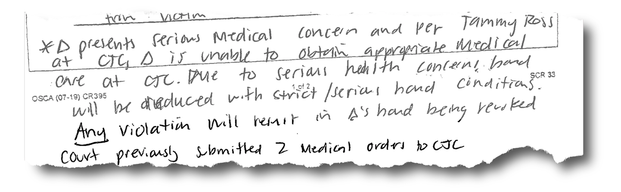 A clipping of a legal document that reads, “*D presents serious medical concern and per Tammy Ross at CJC, D is unable to obtain appropriate medical care at CJC. Due to serious health concerns, bond will be reduced with strict/serious bond conditions. Any violation will result in D’s bond being revoked. Court previously submitted 2 medical orders to CJC.” 