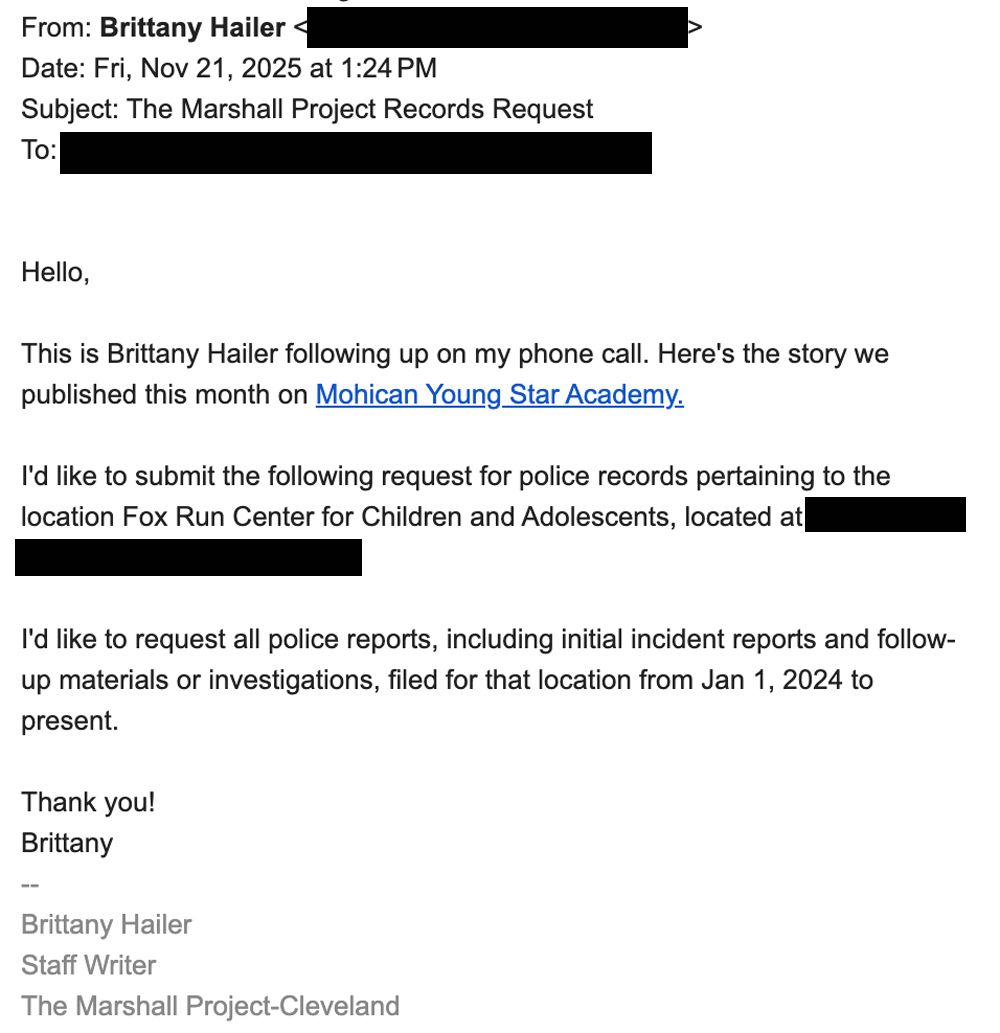 A screenshot shows an email from Brittany Hailer to the Richland Township Police Department that reads: 
“Hello, This is Brittany Hailer following up on my phone call. Here’s the story we published this month on Mohican Young Star Academy. I’d like to submit the following request for police records pertaining to the location Fox Run Center for Children and Adolescents, located at [redacted]. I’d like to request all police reports, including initial incident reports and follow-up materials or investigations, filed for that location from Jan 1, 2024 to present. Thank you! Brittany” 
