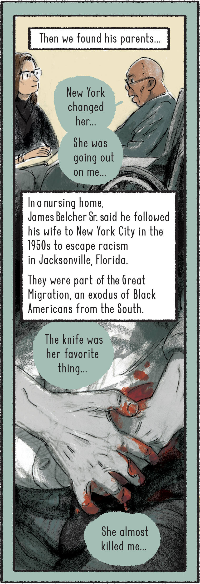 Then we found his parents. James Belcher Sr. is pictured sitting in a wheelchair across from Baldwin and is wearing glasses. He says, “New York changed her… She was going out on me.” Belcher, living in a nursing home, said he followed his wife to New York City in the 1950s to escape racism in Jacksonville, Florida. They were part of the Great Migration, an exodus of Black Americans from the South. Belcher says, “The knife was her favorite thing… She almost killed me.” A set of hands clutch a knife wound in the abdomen, with blood on the fingers. 