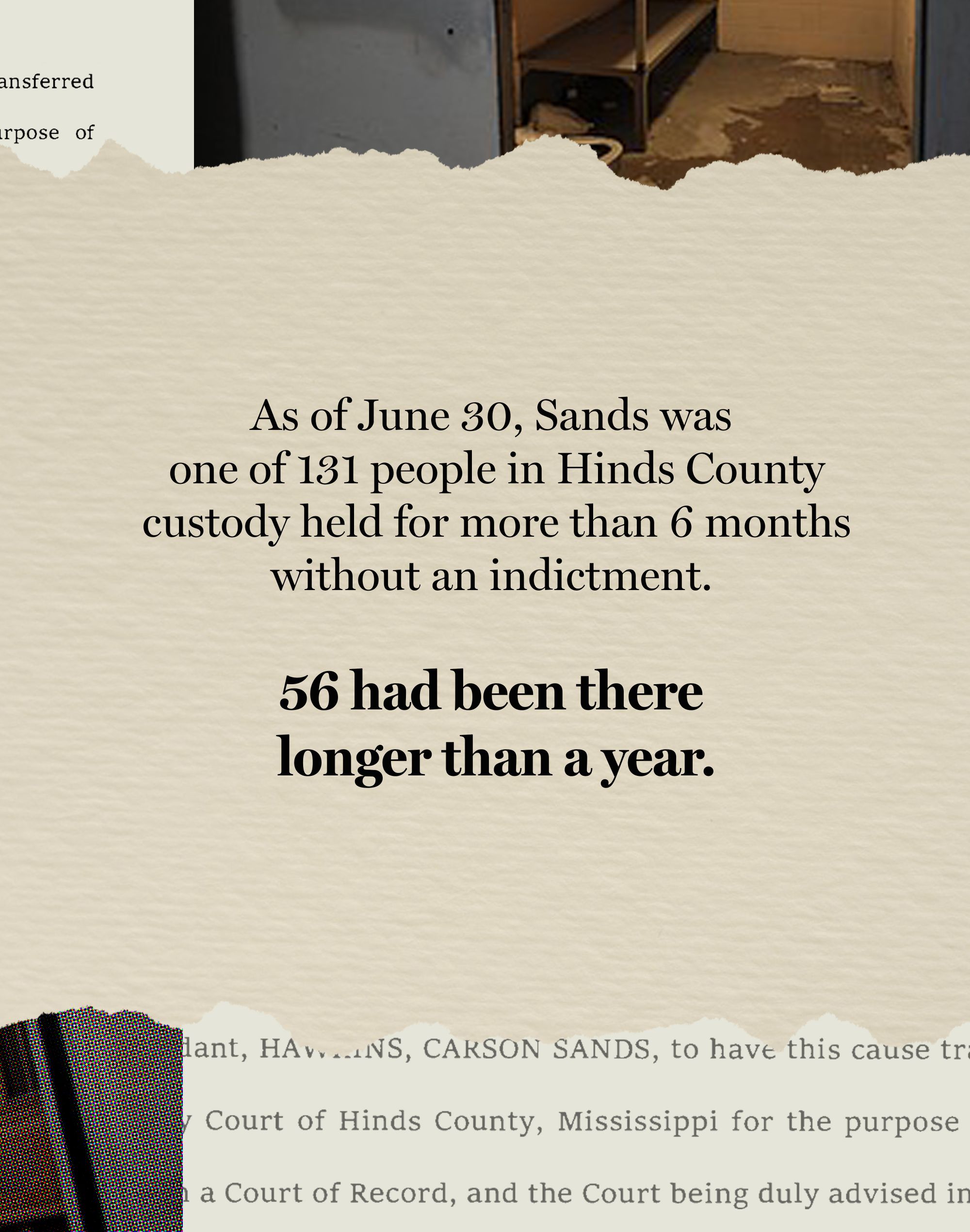 The fourth card in a sequence of five has text that reads: “As of June 30, Sands was one of 131 people in Hinds County custody held for more than 6 months without an indictment. 56 had been there longer than a year.” On the top border of the card is a fragment of a photo of a cell in Hinds County Jail. On the bottom border is a fragment of a written document.