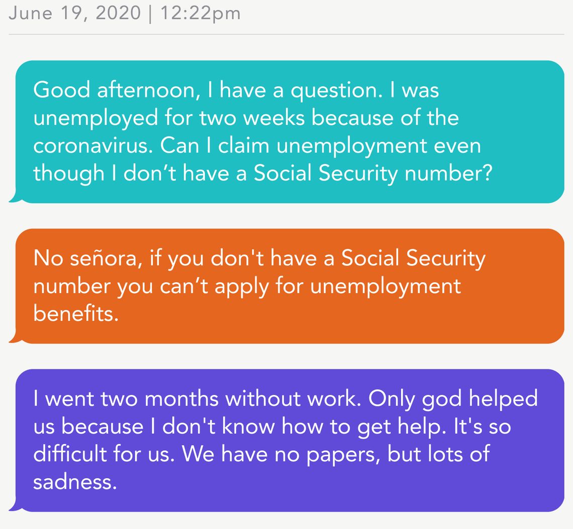 June 19, 2020 | 12:22pm
Person 1: Good afternoon, I have a question. I was unemployed for two weeks because of the coronavirus. Can I claim unemployment even though I don’t have a Social Security number? 
CEDC: No señora, if you don't have a Social Security number you can’t apply for unemployment benefits.
Person 2: I went two months without work. Only god helped us because I don't know how to get help. It's so difficult for us. We have no papers, but lots of sadness.