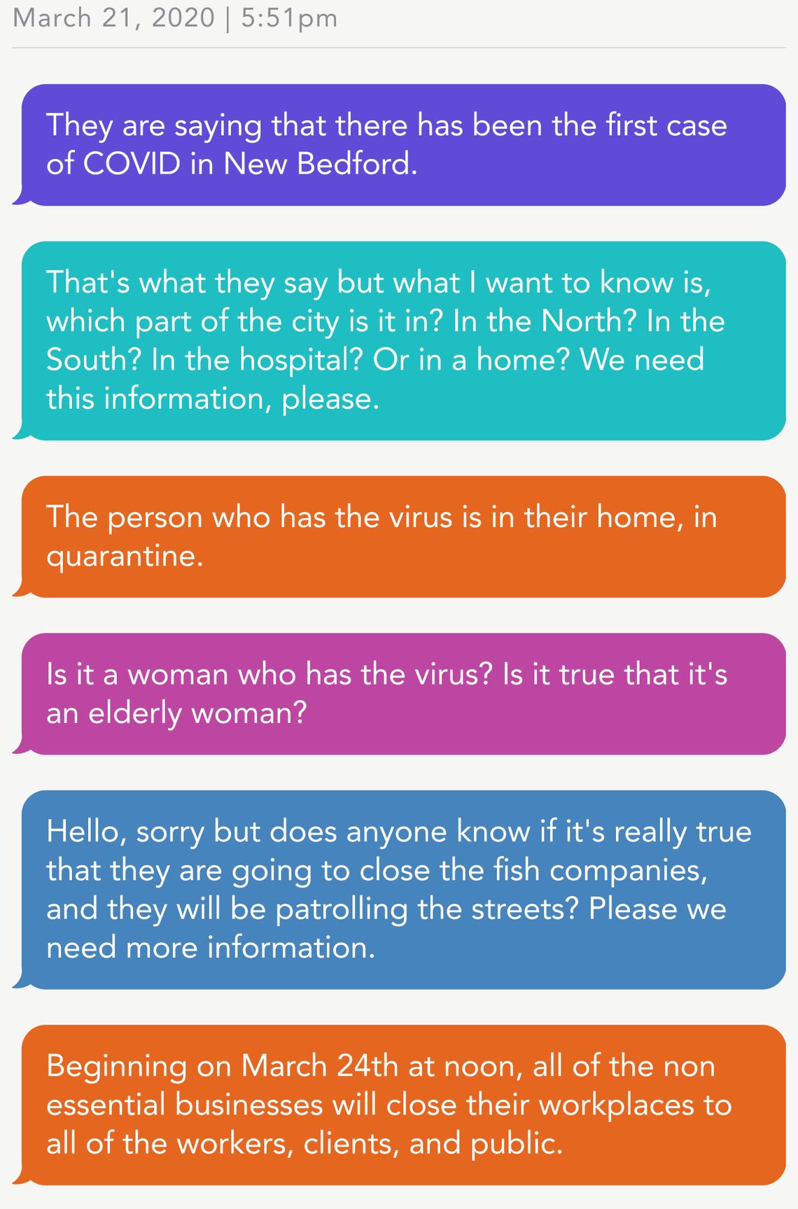 March 21, 2020 | 5:51pm
Person 1: They are saying that there has been the first case of COVID in New Bedford. 
Person 2: That's what they say but what I want to know is, which part of the city is it in? In the North? In the South? In the hospital? Or in a home? We need this information, please. 
CEDC: The person who has the virus is in their home, in quarantine. 
Person 3: Is it a woman who has the virus? Is it true that it's an elderly woman?
Person 4: Hello, sorry but does anyone know if it's really true that they are going to close the fish companies, and they will be patrolling the streets? Please we need more information. 
CEDC: Beginning on March 24th at noon, all of the non essential businesses will close their workplaces to all of the workers, clients, and public. 
