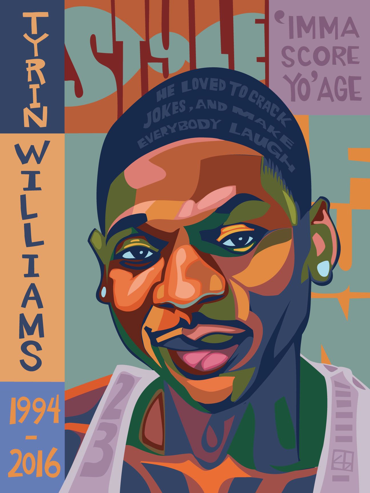 A portrait of a young Black man named Tyrin Williams with his head tilted slightly to the side and a small smile. He is wearing light-colored earrings, and a basketball jersey that has “23” on the fabric over his right shoulder. The words “style”, and “‘Imma score yo’ age,” and “fun” frame his face in block lettering. The bottom left corner includes the years 1994 and 2016, the years of his birth and death, respectively. 