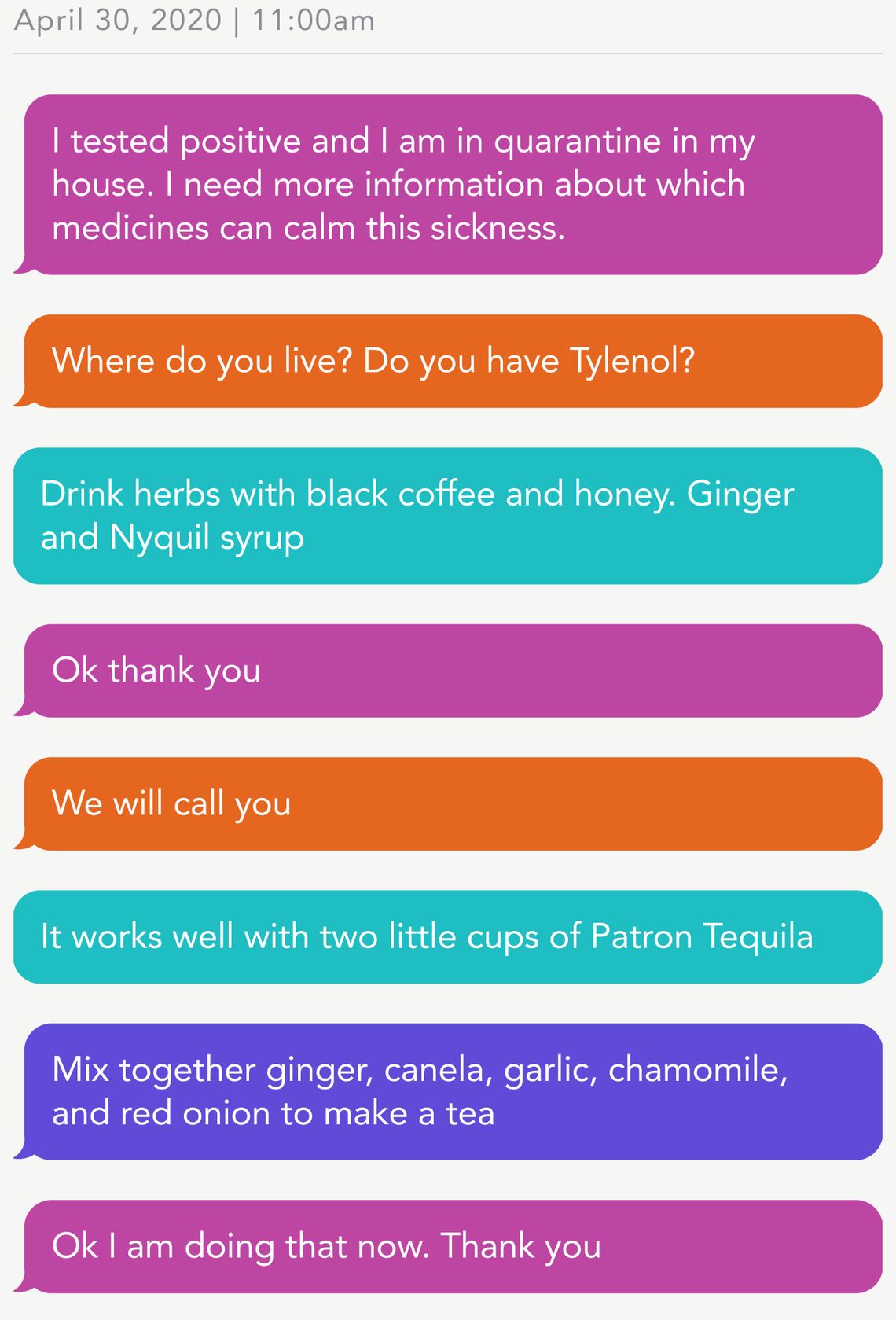 April 30, 2020 | 11:00am
Person 1: I tested positive and I am in quarantine in my house. I need more information about which medicines can calm this sickness.
CEDC: Where do you live? Do you have Tylenol?
Person 2: Drink herbs with black coffee and honey. Ginger and Nyquil syrup 
Person 1: Ok thank you
CEDC: We will call you
Person 3: It works well with two little cups of Patron Tequila 
Person 4: Mix together ginger, canela, garlic, chamomile, and red onion to make a tea 
Person 1: Ok I am doing that now. Thank you
