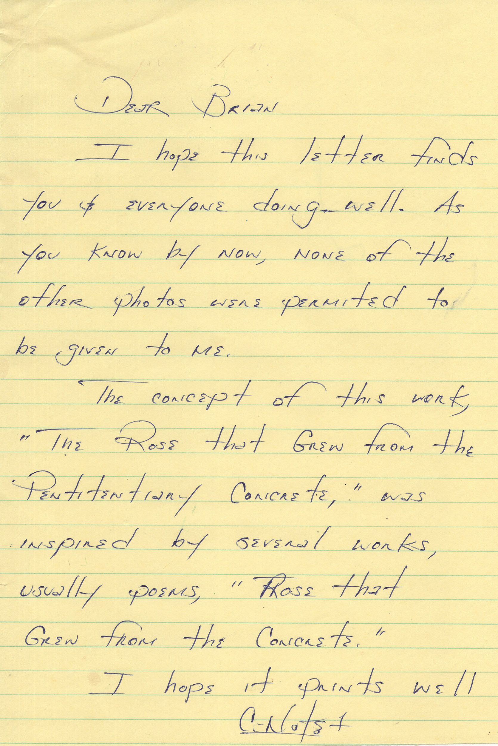 A letter on yellow lined paper reads: Dear Brian, I hope this letter finds you & everyone doing well. As you know by now, none of the other photos were permitted to be given to me. The concept of this work, “The Rose That Grew From Penitentiary Concrete,” was inspired by several works, usually poems, “Rose That Grew From the Concrete.” I hope it prints well. C-Note