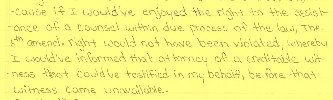 A scan of a written letter on yellow paper that reads: “...cause if I would’ve enjoyed the right to the assistance of a counsel within due process of the law, the 6th amend. right would not have been violated, whereby I would’ve informed that attorney of a creditable witness that could’ve testified in my behalf, before that witness came unavailable.” 