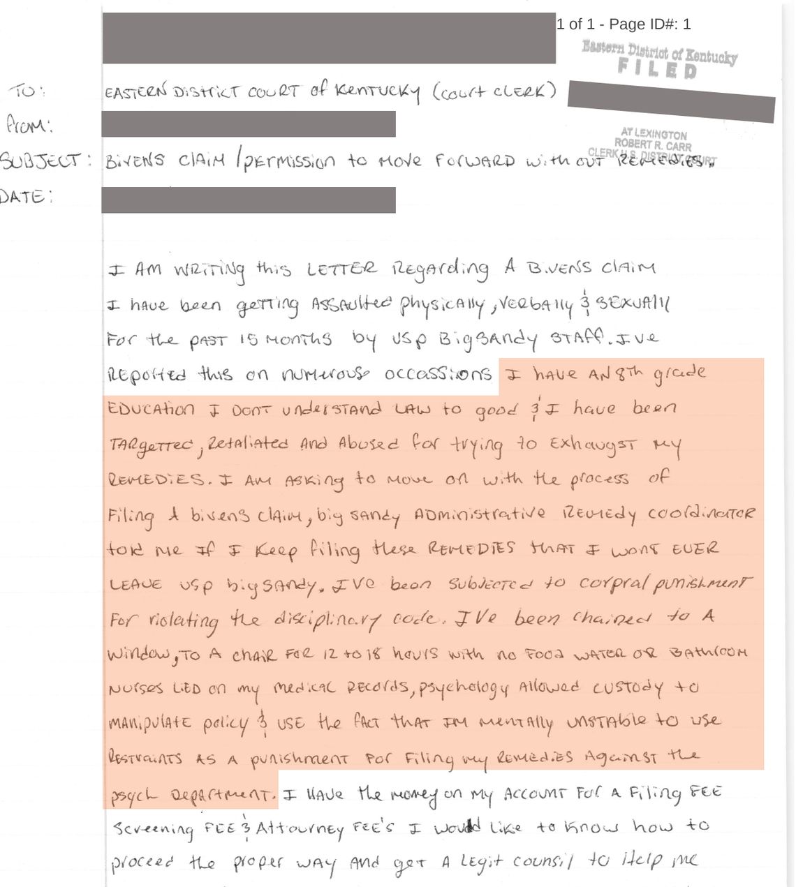 A document addressed to the Eastern Court of Kentucky Court Clerk has a highlighted section that reads: “I have an 8th grade education I don’t understand law to (sic) good and I have been targeted, retaliated and abused for trying to exhaust my remedies. I am asking to move on with the process of filing a Bivens claim, Big Sandy Administrative Remedy Coordinator told me if I keep filing these remedies that I won’t ever leave USP Big Sandy. I’ve been subjected to corpral (sic) punishment for violating the disciplinary code, I’ve been chained to a window, to a chair for 12 to 18 hours with no food water or bathroom Nurses lied on my medical records, psychology allowed custody to manipulate policy and used the fact that I am mentally unstable to use restraints as a punishment for filing my remedies against the psych department.” This section is highlighted in pale orange. 
