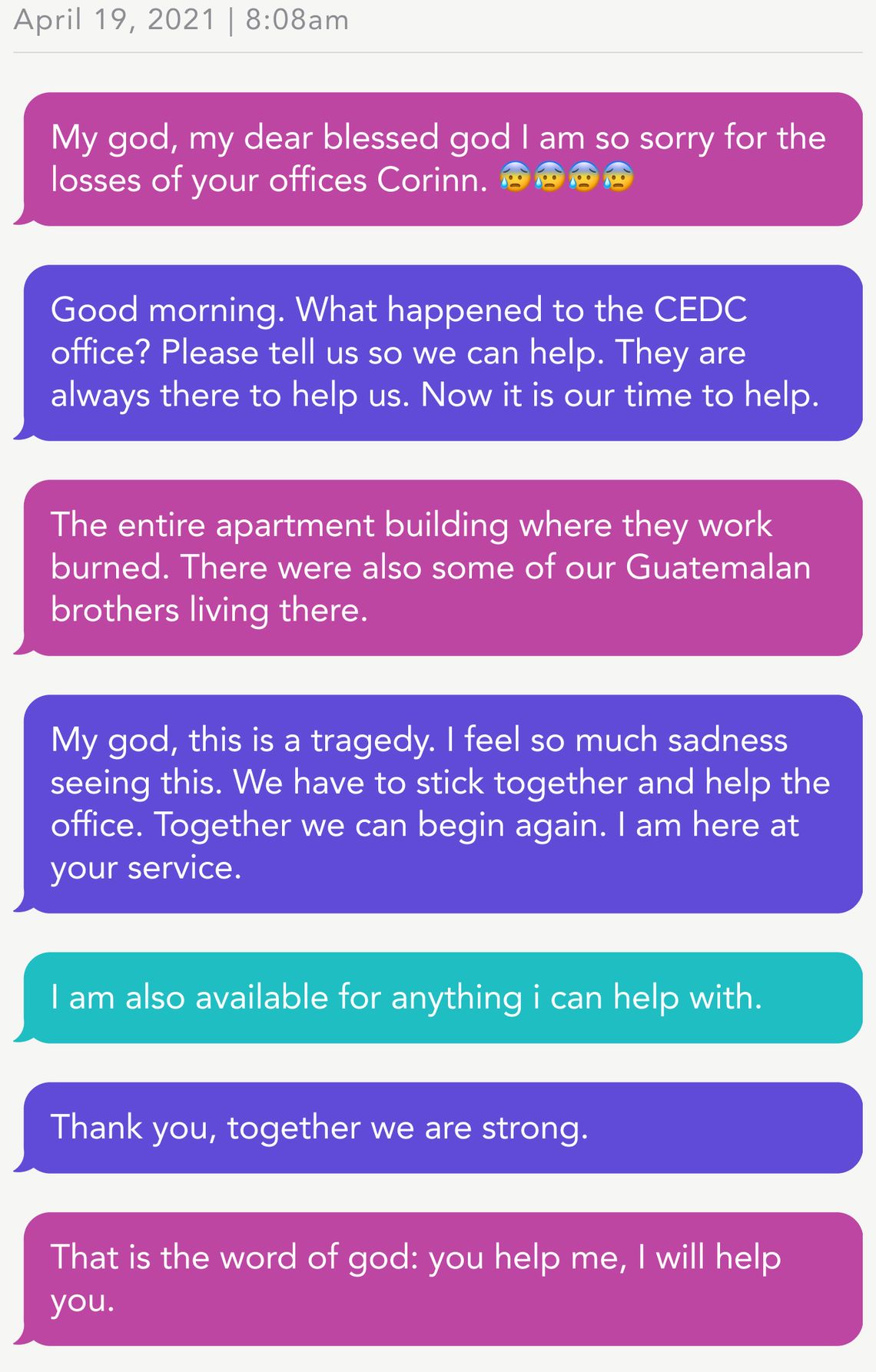 April 19, 2021 | 8:08am
Person 1: My god, my dear blessed god I am so sorry for the losses of your offices Corinn. 😰😰😰😰
Person 2: Good morning. What happened to the CEDC office? Please tell us so we can help. They are always there to help us. Now it is our time to help. 
Person 1: The entire apartment building where they work burned. There were also some of our Guatemalan brothers living there. 
Person 2: My god, this is a tragedy. I feel so much sadness seeing this. We have to stick together and help the office. Together we can begin again. I am here at your service.
Person 3: I am also available for anything i can help with. 
Person 2: Thank you, together we are strong.
Person 1: That is the word of god: you help me, I will help you.