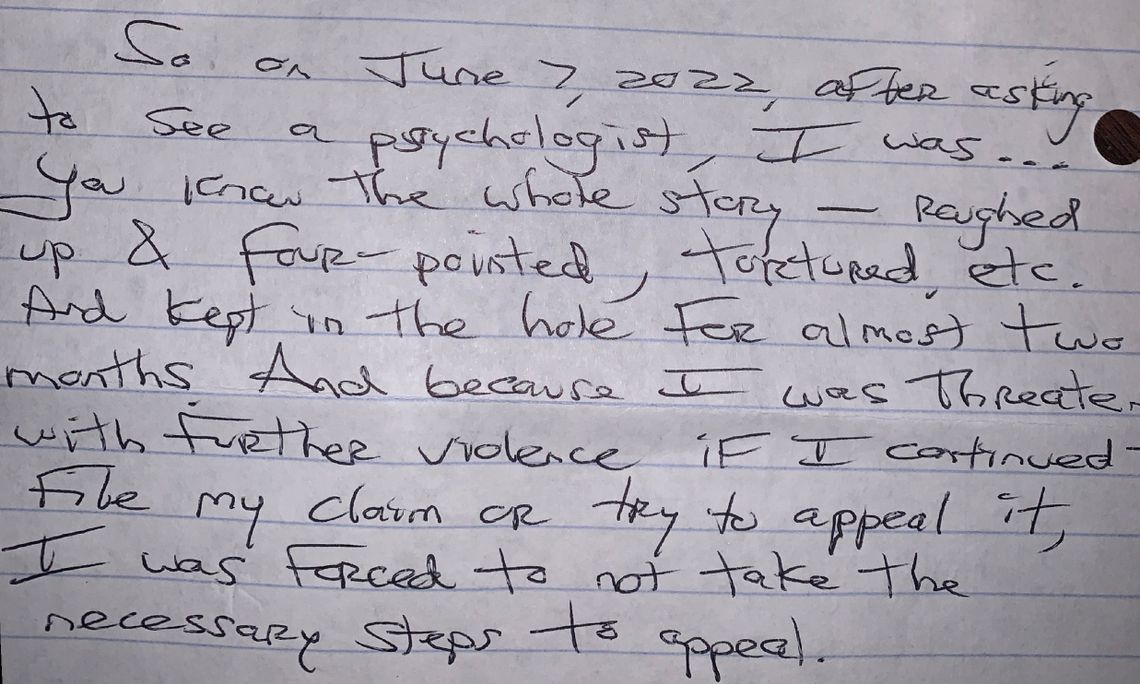 A handwritten letter describing what was experienced in the prison, such as “roughed up & four-pointed, tortured, etc. And kept in the hole for almost two months. And because I was threatened with further violence if I continued file my claim or try to appeal it, I was forced to not take the necessary steps to appeal.”
