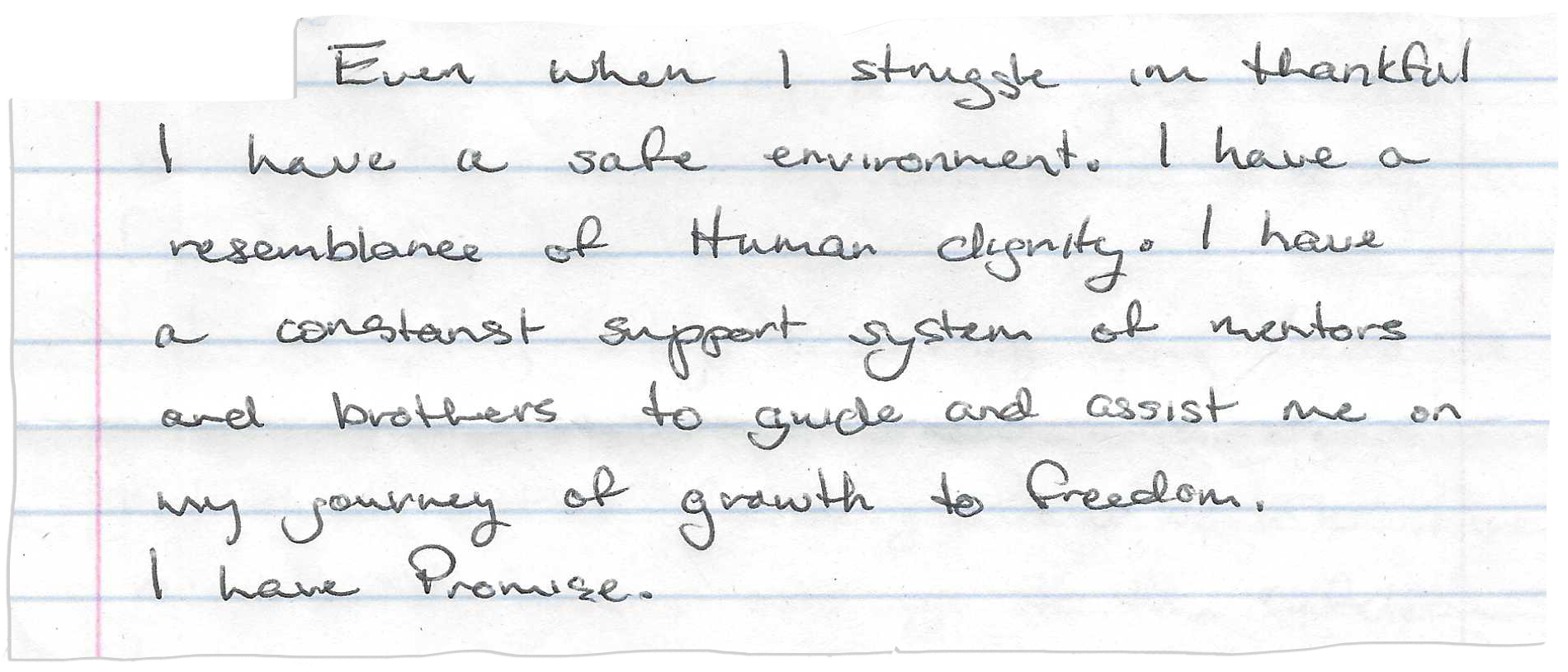 A piece of notebook paper has this handwritten on it:
“Even when I struggle I’m thankful I have a safe environment. I have a resemblance of Human dignity. I have a constant support system of mentors and brothers to guide and assist me on my journey of growth to freedom. I have Promise.”