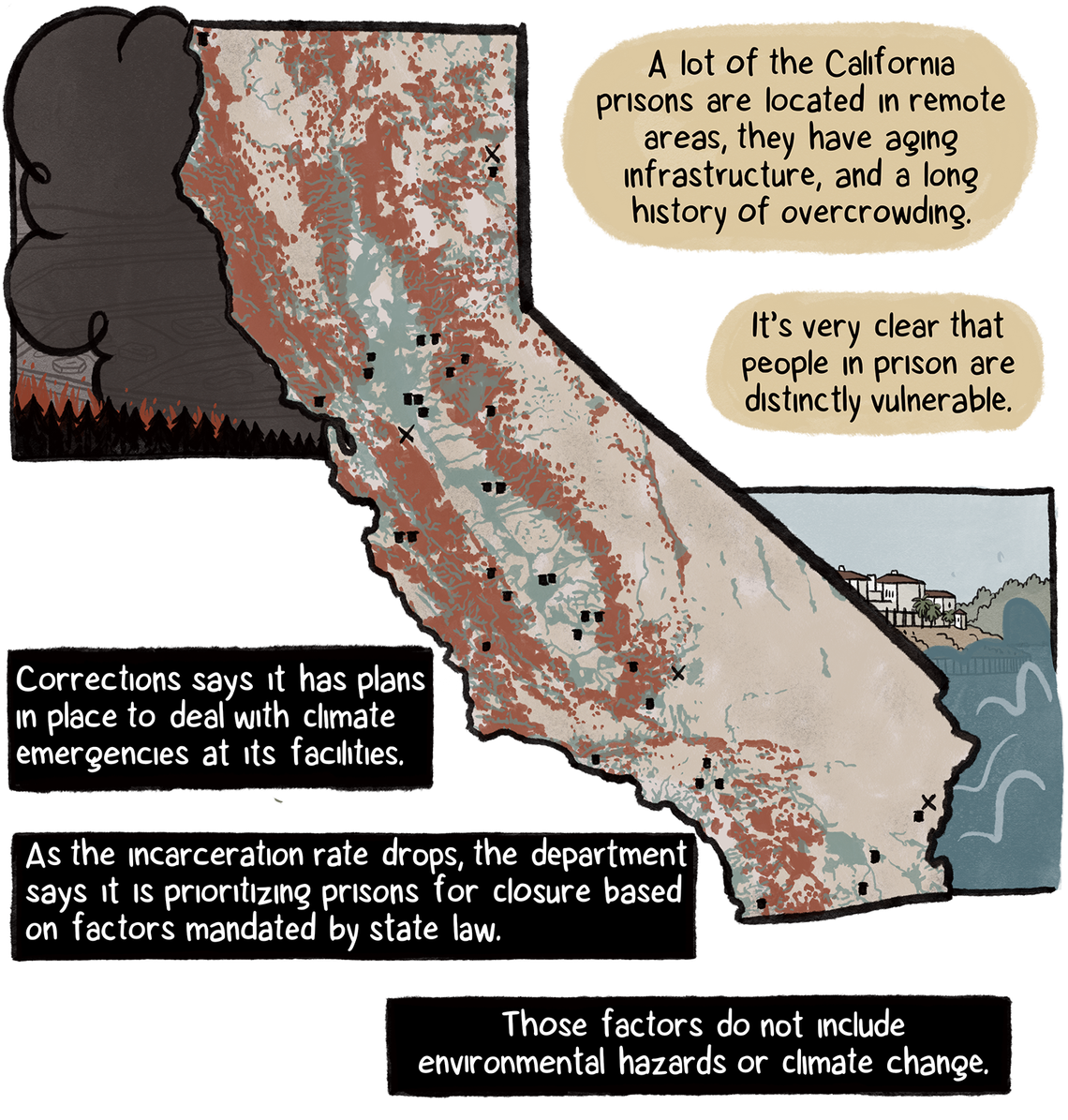  “A lot of the California prisons are located in remote areas, they have aging infrastructure, and a long history of overcrowding,” Harris says. A map of California shows black dots representing prisons throughout the state. Smoke and floodwaters border the map. The Department of Corrections says it has plans to deal with climate emergencies. And prison closures are based on mandated factors. However, those factors do not include environmental hazards or climate change.