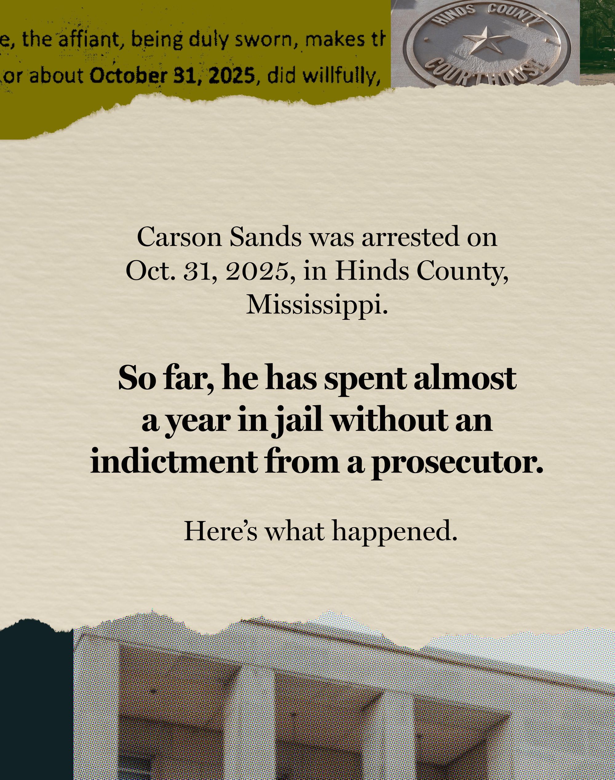 The first card in a sequence of five has text that reads: "Carson Sands was arrested on Oct. 31, 2025, in Hinds County, Mississippi. So far, he has spent almost a year in jail without an indictment from a prosecutor. Here’s what happened." On the top border there are a fragment of a written document and a fragment of a photo of the carved emblem of the Hinds County Courthouse on a wall. On the bottom border is a fragment of a photo of the Jackson Municipal Court Building.