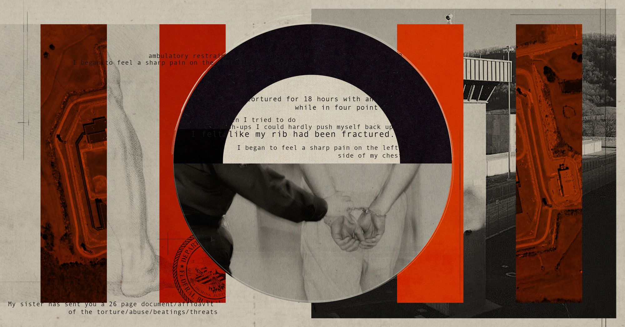 A photo illustration with a black and white photograph of the exterior of a prison in the background with red rectangles overlaying it. In the middle is a semi-circle with the typewritten text from several phrases, including “tortured for 18 hours with an..” and “I began to feel a sharp pain on the left side of my chest.” Below the text is a photo of an officer's hands on the wrist of a man in handcuffs.