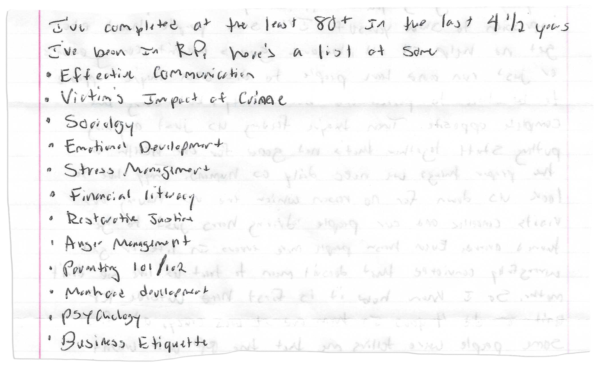 A piece of notebook paper has this handwritten on it:
“I’ve completed at the least 80+ in the last 4 ½ years I’ve been in RP. Here’s a list of some: effective communication; victim’s impact of crime; sociology; emotional development; stress management; financial literacy; restorative justice; anger management; parenting 101/102; manhood development; psychology; business etiquette.”