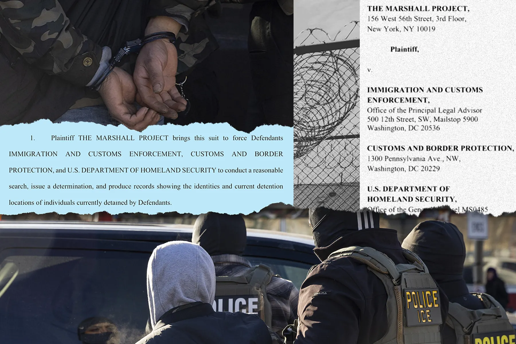 A photo illustration includes a close-up image of a person’s handcuffed hands behind their back. Below is the full image of the person, wearing a gray hooded sweatshirt and black vest, being walked to a car by three federal officers, wearing uniforms, vests, and helmets. Paper excerpts of a lawsuit filing states that “Plaintiff THE MARSHALL PROJECT brings this suit to force Defendants IMMIGRATION AND CUSTOMS ENFORCEMENT, CUSTOMS AND BORDER PROTECTION, and U.S. DEPARTMENT OF HOMELAND SECURITY to conduct a reasonable search, issue a determination, and produce records showing the identities and current detention locations of individuals currently detained by Defendants.” Another image shows a close-up of barbed wire outside of a detention center.