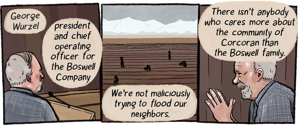 A White man with gray hair named George Wurzel, the president and chief operating officer of the Boswell Company, tells supervisors, “We’re not maliciously trying to flood our neighbors” and “There isn’t anybody who cares more about the community of Corcoran than the Boswell family.”