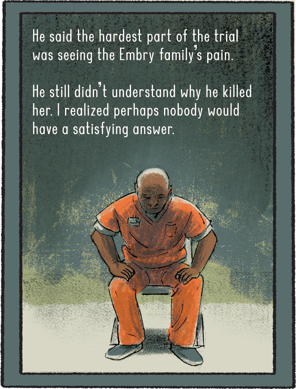 Belcher is in his prison uniform and his hands are on his thighs, poised to stand up from a chair. Belcher says the hardest part of the trial was seeing the Embry family’s pain. He still didn’t understand why he killed her. I realized perhaps nobody would have a satisfying answer. 